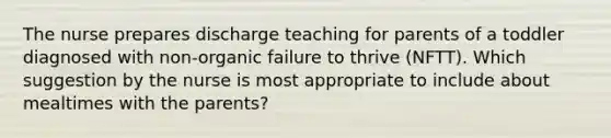 The nurse prepares discharge teaching for parents of a toddler diagnosed with non-organic failure to thrive (NFTT). Which suggestion by the nurse is most appropriate to include about mealtimes with the parents?