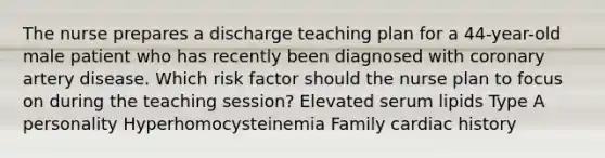 The nurse prepares a discharge teaching plan for a 44-year-old male patient who has recently been diagnosed with coronary artery disease. Which risk factor should the nurse plan to focus on during the teaching session? Elevated serum lipids Type A personality Hyperhomocysteinemia Family cardiac history