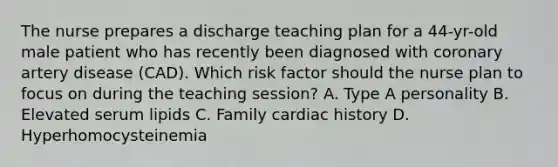 The nurse prepares a discharge teaching plan for a 44-yr-old male patient who has recently been diagnosed with coronary artery disease (CAD). Which risk factor should the nurse plan to focus on during the teaching session? A. Type A personality B. Elevated serum lipids C. Family cardiac history D. Hyperhomocysteinemia