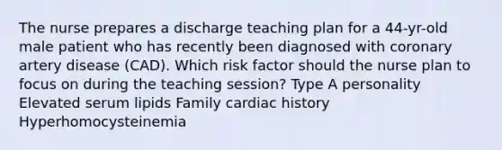 The nurse prepares a discharge teaching plan for a 44-yr-old male patient who has recently been diagnosed with coronary artery disease (CAD). Which risk factor should the nurse plan to focus on during the teaching session? Type A personality Elevated serum lipids Family cardiac history Hyperhomocysteinemia