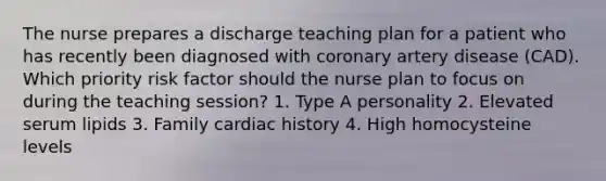 The nurse prepares a discharge teaching plan for a patient who has recently been diagnosed with coronary artery disease (CAD). Which priority risk factor should the nurse plan to focus on during the teaching session? 1. Type A personality 2. Elevated serum lipids 3. Family cardiac history 4. High homocysteine levels