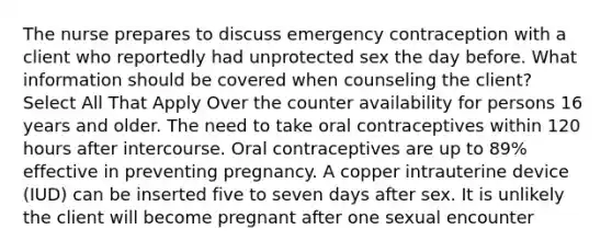 The nurse prepares to discuss emergency contraception with a client who reportedly had unprotected sex the day before. What information should be covered when counseling the client? Select All That Apply Over the counter availability for persons 16 years and older. The need to take oral contraceptives within 120 hours after intercourse. Oral contraceptives are up to 89% effective in preventing pregnancy. A copper intrauterine device (IUD) can be inserted five to seven days after sex. It is unlikely the client will become pregnant after one sexual encounter