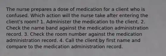 The nurse prepares a dose of medication for a client who is confused. Which action will the nurse take after entering the client's room? 1. Administer the medication to the client. 2. Check the name band against the medication administration record. 3. Check the room number against the medication administration record. 4. Call the client by first name and compare to the medication administration record.