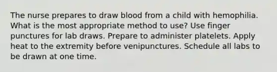 The nurse prepares to draw blood from a child with hemophilia. What is the most appropriate method to use? Use finger punctures for lab draws. Prepare to administer platelets. Apply heat to the extremity before venipunctures. Schedule all labs to be drawn at one time.