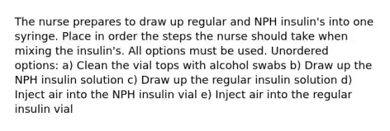 The nurse prepares to draw up regular and NPH insulin's into one syringe. Place in order the steps the nurse should take when mixing the insulin's. All options must be used. Unordered options: a) Clean the vial tops with alcohol swabs b) Draw up the NPH insulin solution c) Draw up the regular insulin solution d) Inject air into the NPH insulin vial e) Inject air into the regular insulin vial