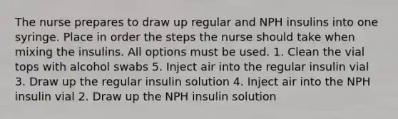 The nurse prepares to draw up regular and NPH insulins into one syringe. Place in order the steps the nurse should take when mixing the insulins. All options must be used. 1. Clean the vial tops with alcohol swabs 5. Inject air into the regular insulin vial 3. Draw up the regular insulin solution 4. Inject air into the NPH insulin vial 2. Draw up the NPH insulin solution