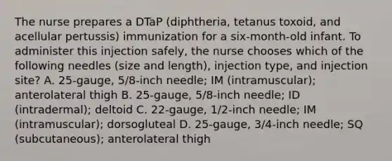 The nurse prepares a DTaP (diphtheria, tetanus toxoid, and acellular pertussis) immunization for a six-month-old infant. To administer this injection safely, the nurse chooses which of the following needles (size and length), injection type, and injection site? A. 25-gauge, 5/8-inch needle; IM (intramuscular); anterolateral thigh B. 25-gauge, 5/8-inch needle; ID (intradermal); deltoid C. 22-gauge, 1/2-inch needle; IM (intramuscular); dorsogluteal D. 25-gauge, 3/4-inch needle; SQ (subcutaneous); anterolateral thigh