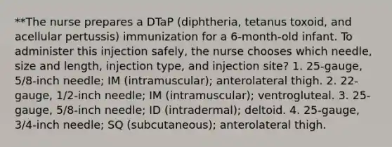 **The nurse prepares a DTaP (diphtheria, tetanus toxoid, and acellular pertussis) immunization for a 6-month-old infant. To administer this injection safely, the nurse chooses which needle, size and length, injection type, and injection site? 1. 25-gauge, 5/8-inch needle; IM (intramuscular); anterolateral thigh. 2. 22-gauge, 1/2-inch needle; IM (intramuscular); ventrogluteal. 3. 25-gauge, 5/8-inch needle; ID (intradermal); deltoid. 4. 25-gauge, 3/4-inch needle; SQ (subcutaneous); anterolateral thigh.