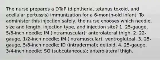 The nurse prepares a DTaP (diphtheria, tetanus toxoid, and acellular pertussis) immunization for a 6-month-old infant. To administer this injection safely, the nurse chooses which needle, size and length, injection type, and injection site? 1. 25-gauge, 5/8-inch needle; IM (intramuscular); anterolateral thigh. 2. 22-gauge, 1/2-inch needle; IM (intramuscular); ventrogluteal. 3. 25-gauge, 5/8-inch needle; ID (intradermal); deltoid. 4. 25-gauge, 3/4-inch needle; SQ (subcutaneous); anterolateral thigh.