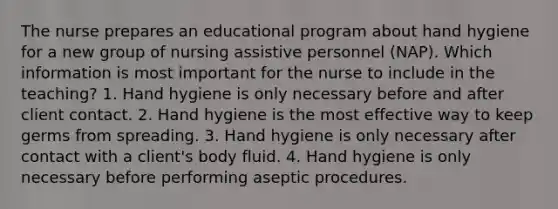 The nurse prepares an educational program about hand hygiene for a new group of nursing assistive personnel (NAP). Which information is most important for the nurse to include in the teaching? 1. Hand hygiene is only necessary before and after client contact. 2. Hand hygiene is the most effective way to keep germs from spreading. 3. Hand hygiene is only necessary after contact with a client's body fluid. 4. Hand hygiene is only necessary before performing aseptic procedures.