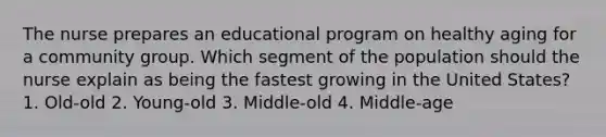 The nurse prepares an educational program on healthy aging for a community group. Which segment of the population should the nurse explain as being the fastest growing in the United States? 1. Old-old 2. Young-old 3. Middle-old 4. Middle-age