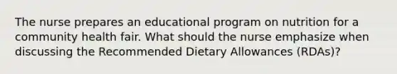 The nurse prepares an educational program on nutrition for a community health fair. What should the nurse emphasize when discussing the Recommended Dietary Allowances (RDAs)?