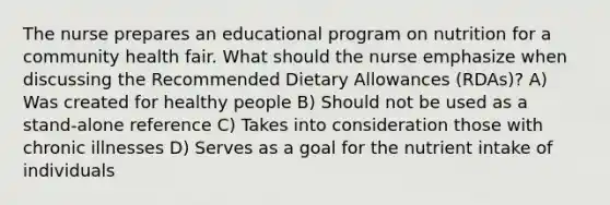 The nurse prepares an educational program on nutrition for a community health fair. What should the nurse emphasize when discussing the Recommended Dietary Allowances (RDAs)? A) Was created for healthy people B) Should not be used as a stand-alone reference C) Takes into consideration those with chronic illnesses D) Serves as a goal for the nutrient intake of individuals