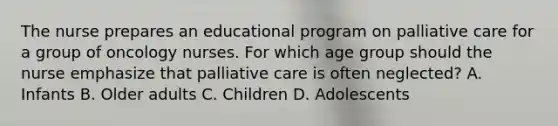 The nurse prepares an educational program on palliative care for a group of oncology nurses. For which age group should the nurse emphasize that palliative care is often neglected? A. Infants B. Older adults C. Children D. Adolescents