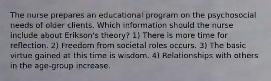 The nurse prepares an educational program on the psychosocial needs of older clients. Which information should the nurse include about Erikson's theory? 1) There is more time for reflection. 2) Freedom from societal roles occurs. 3) The basic virtue gained at this time is wisdom. 4) Relationships with others in the age-group increase.