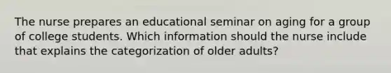 The nurse prepares an educational seminar on aging for a group of college students. Which information should the nurse include that explains the categorization of older adults?