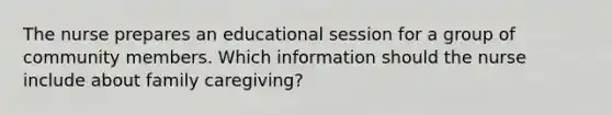 The nurse prepares an educational session for a group of community members. Which information should the nurse include about family caregiving?