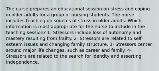 The nurse prepares an educational session on stress and coping in older adults for a group of nursing students. The nurse includes teaching on sources of stress in older adults. Which information is most appropriate for the nurse to include in the teaching session? 1- Stressors include loss of autonomy and mastery resulting from frailty. 2- Stressors are related to self-esteem issues and changing family structure. 3- Stressors center around major life changes, such as career and family. 4- Stressors are related to the search for identity and asserting independence.