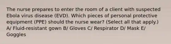 The nurse prepares to enter the room of a client with suspected Ebola virus disease (EVD). Which pieces of personal protective equipment (PPE) should the nurse wear? (Select all that apply.) A/ Fluid-resistant gown B/ Gloves C/ Respirator D/ Mask E/ Goggles