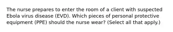 The nurse prepares to enter the room of a client with suspected Ebola virus disease (EVD). Which pieces of personal protective equipment (PPE) should the nurse wear? (Select all that apply.)