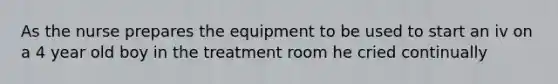 As the nurse prepares the equipment to be used to start an iv on a 4 year old boy in the treatment room he cried continually