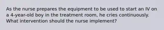 As the nurse prepares the equipment to be used to start an IV on a 4-year-old boy in the treatment room, he cries continuously. What intervention should the nurse implement?