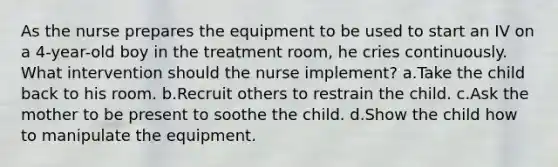 As the nurse prepares the equipment to be used to start an IV on a 4-year-old boy in the treatment room, he cries continuously. What intervention should the nurse implement? a.Take the child back to his room. b.Recruit others to restrain the child. c.Ask the mother to be present to soothe the child. d.Show the child how to manipulate the equipment.