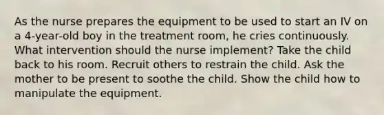 As the nurse prepares the equipment to be used to start an IV on a 4-year-old boy in the treatment room, he cries continuously. What intervention should the nurse implement? Take the child back to his room. Recruit others to restrain the child. Ask the mother to be present to soothe the child. Show the child how to manipulate the equipment.