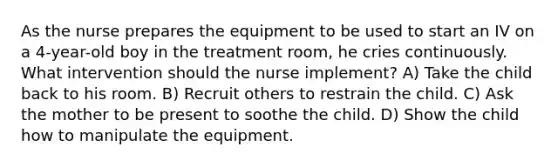 As the nurse prepares the equipment to be used to start an IV on a 4-year-old boy in the treatment room, he cries continuously. What intervention should the nurse implement? A) Take the child back to his room. B) Recruit others to restrain the child. C) Ask the mother to be present to soothe the child. D) Show the child how to manipulate the equipment.