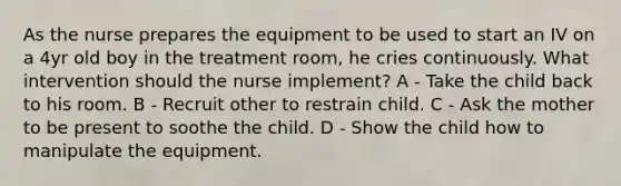 As the nurse prepares the equipment to be used to start an IV on a 4yr old boy in the treatment room, he cries continuously. What intervention should the nurse implement? A - Take the child back to his room. B - Recruit other to restrain child. C - Ask the mother to be present to soothe the child. D - Show the child how to manipulate the equipment.