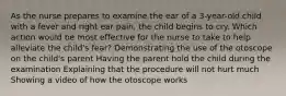 As the nurse prepares to examine the ear of a 3-year-old child with a fever and right ear pain, the child begins to cry. Which action would be most effective for the nurse to take to help alleviate the child's fear? Demonstrating the use of the otoscope on the child's parent Having the parent hold the child during the examination Explaining that the procedure will not hurt much Showing a video of how the otoscope works