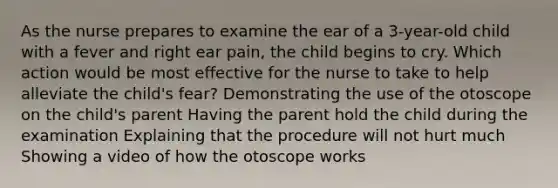 As the nurse prepares to examine the ear of a 3-year-old child with a fever and right ear pain, the child begins to cry. Which action would be most effective for the nurse to take to help alleviate the child's fear? Demonstrating the use of the otoscope on the child's parent Having the parent hold the child during the examination Explaining that the procedure will not hurt much Showing a video of how the otoscope works