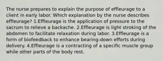 The nurse prepares to explain the purpose of effleurage to a client in early labor. Which explanation by the nurse describes effleurage? 1.Effleurage is the application of pressure to the sacrum to relieve a backache. 2.Effleurage is light stroking of the abdomen to facilitate relaxation during labor. 3.Effleurage is a form of biofeedback to enhance bearing-down efforts during delivery. 4.Effleurage is a contracting of a specific muscle group while other parts of the body rest.