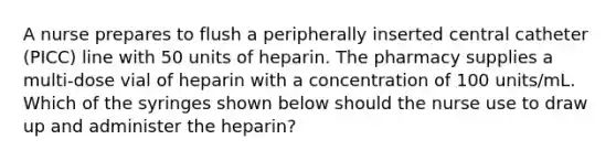 A nurse prepares to flush a peripherally inserted central catheter (PICC) line with 50 units of heparin. The pharmacy supplies a multi-dose vial of heparin with a concentration of 100 units/mL. Which of the syringes shown below should the nurse use to draw up and administer the heparin?