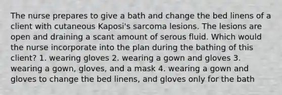 The nurse prepares to give a bath and change the bed linens of a client with cutaneous Kaposi's sarcoma lesions. The lesions are open and draining a scant amount of serous fluid. Which would the nurse incorporate into the plan during the bathing of this client? 1. wearing gloves 2. wearing a gown and gloves 3. wearing a gown, gloves, and a mask 4. wearing a gown and gloves to change the bed linens, and gloves only for the bath