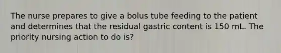 The nurse prepares to give a bolus tube feeding to the patient and determines that the residual gastric content is 150 mL. The priority nursing action to do is?