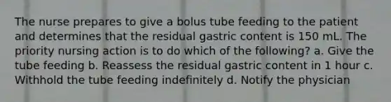 The nurse prepares to give a bolus tube feeding to the patient and determines that the residual gastric content is 150 mL. The priority nursing action is to do which of the following? a. Give the tube feeding b. Reassess the residual gastric content in 1 hour c. Withhold the tube feeding indefinitely d. Notify the physician