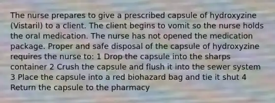 The nurse prepares to give a prescribed capsule of hydroxyzine (Vistaril) to a client. The client begins to vomit so the nurse holds the oral medication. The nurse has not opened the medication package. Proper and safe disposal of the capsule of hydroxyzine requires the nurse to: 1 Drop the capsule into the sharps container 2 Crush the capsule and flush it into the sewer system 3 Place the capsule into a red biohazard bag and tie it shut 4 Return the capsule to the pharmacy