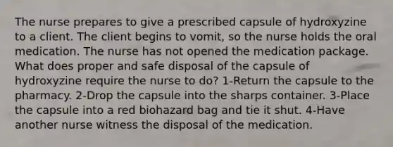 The nurse prepares to give a prescribed capsule of hydroxyzine to a client. The client begins to vomit, so the nurse holds the oral medication. The nurse has not opened the medication package. What does proper and safe disposal of the capsule of hydroxyzine require the nurse to do? 1-Return the capsule to the pharmacy. 2-Drop the capsule into the sharps container. 3-Place the capsule into a red biohazard bag and tie it shut. 4-Have another nurse witness the disposal of the medication.