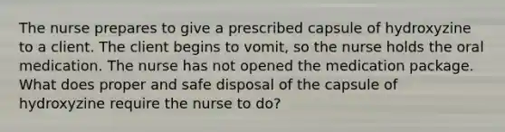 The nurse prepares to give a prescribed capsule of hydroxyzine to a client. The client begins to vomit, so the nurse holds the oral medication. The nurse has not opened the medication package. What does proper and safe disposal of the capsule of hydroxyzine require the nurse to do?