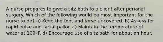 A nurse prepares to give a sitz bath to a client after perianal surgery. Which of the following would be most important for the nurse to do? a) Keep the feet and torso uncovered. b) Assess for rapid pulse and facial pallor. c) Maintain the temperature of water at 100ºF. d) Encourage use of sitz bath for about an hour.