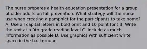 The nurse prepares a health education presentation for a group of older adults on fall prevention. What strategy will the nurse use when creating a pamphlet for the participants to take home? A. Use all capital letters in bold print and 10-point font B. Write the text at a 9th grade reading level C. Include as much information as possible D. Use graphics with sufficient white space in the background