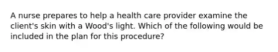 A nurse prepares to help a health care provider examine the client's skin with a Wood's light. Which of the following would be included in the plan for this procedure?