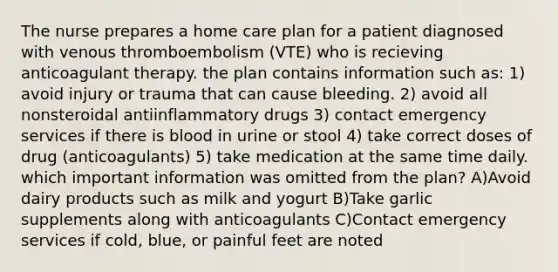 The nurse prepares a home care plan for a patient diagnosed with venous thromboembolism (VTE) who is recieving anticoagulant therapy. the plan contains information such as: 1) avoid injury or trauma that can cause bleeding. 2) avoid all nonsteroidal antiinflammatory drugs 3) contact emergency services if there is blood in urine or stool 4) take correct doses of drug (anticoagulants) 5) take medication at the same time daily. which important information was omitted from the plan? A)Avoid dairy products such as milk and yogurt B)Take garlic supplements along with anticoagulants C)Contact emergency services if cold, blue, or painful feet are noted