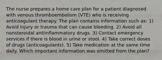 The nurse prepares a home care plan for a patient diagnosed with venous thromboembolism (VTE) who is receiving anticoagulant therapy. The plan contains information such as: 1) Avoid injury or trauma that can cause bleeding. 2) Avoid all nonsteroidal antiinflammatory drugs. 3) Contact emergency services if there is blood in urine or stool. 4) Take correct doses of drugs (anticoagulants). 5) Take medication at the same time daily. Which important information was omitted from the plan?