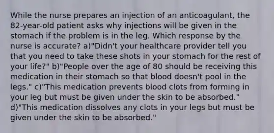 While the nurse prepares an injection of an anticoagulant, the 82-year-old patient asks why injections will be given in the stomach if the problem is in the leg. Which response by the nurse is accurate? a)"Didn't your healthcare provider tell you that you need to take these shots in your stomach for the rest of your life?" b)"People over the age of 80 should be receiving this medication in their stomach so that blood doesn't pool in the legs." c)"This medication prevents blood clots from forming in your leg but must be given under the skin to be absorbed." d)"This medication dissolves any clots in your legs but must be given under the skin to be absorbed."