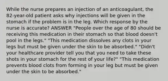 While the nurse prepares an injection of an anticoagulant, the 82-year-old patient asks why injections will be given in the stomach if the problem is in the leg. Which response by the nurse is accurate? ANSWER "People over the age of 80 should be receiving this medication in their stomach so that blood doesn't pool in the legs." "This medication dissolves any clots in your legs but must be given under the skin to be absorbed." "Didn't your healthcare provider tell you that you need to take these shots in your stomach for the rest of your life?" "This medication prevents blood clots from forming in your leg but must be given under the skin to be absorbed."