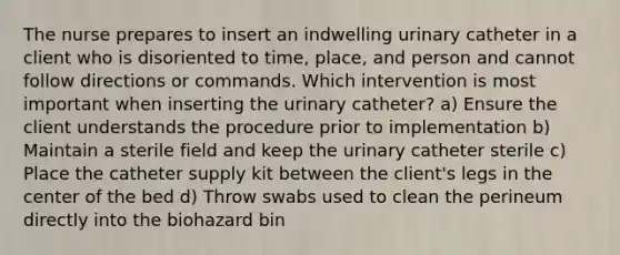 The nurse prepares to insert an indwelling urinary catheter in a client who is disoriented to time, place, and person and cannot follow directions or commands. Which intervention is most important when inserting the urinary catheter? a) Ensure the client understands the procedure prior to implementation b) Maintain a sterile field and keep the urinary catheter sterile c) Place the catheter supply kit between the client's legs in the center of the bed d) Throw swabs used to clean the perineum directly into the biohazard bin