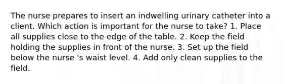 The nurse prepares to insert an indwelling urinary catheter into a client. Which action is important for the nurse to take? 1. Place all supplies close to the edge of the table. 2. Keep the field holding the supplies in front of the nurse. 3. Set up the field below the nurse 's waist level. 4. Add only clean supplies to the field.