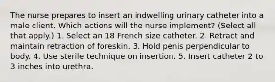 The nurse prepares to insert an indwelling urinary catheter into a male client. Which actions will the nurse implement? (Select all that apply.) 1. Select an 18 French size catheter. 2. Retract and maintain retraction of foreskin. 3. Hold penis perpendicular to body. 4. Use sterile technique on insertion. 5. Insert catheter 2 to 3 inches into urethra.